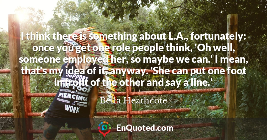I think there is something about L.A., fortunately: once you get one role people think, 'Oh well, someone employed her, so maybe we can.' I mean, that's my idea of it, anyway. 'She can put one foot in front of the other and say a line.'