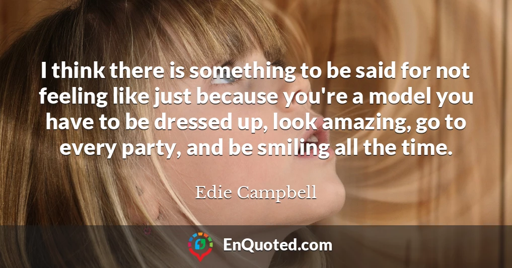 I think there is something to be said for not feeling like just because you're a model you have to be dressed up, look amazing, go to every party, and be smiling all the time.