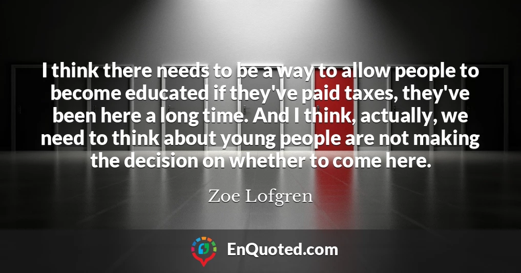 I think there needs to be a way to allow people to become educated if they've paid taxes, they've been here a long time. And I think, actually, we need to think about young people are not making the decision on whether to come here.