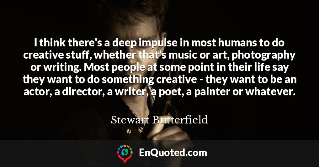 I think there's a deep impulse in most humans to do creative stuff, whether that's music or art, photography or writing. Most people at some point in their life say they want to do something creative - they want to be an actor, a director, a writer, a poet, a painter or whatever.