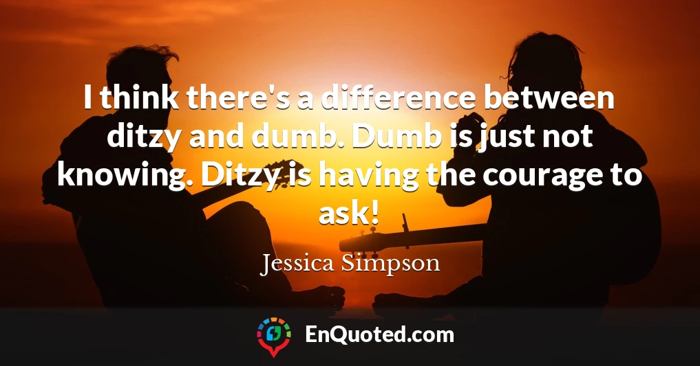 I think there's a difference between ditzy and dumb. Dumb is just not knowing. Ditzy is having the courage to ask!