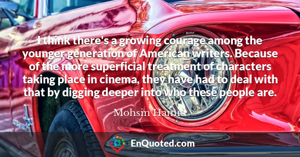 I think there's a growing courage among the younger generation of American writers. Because of the more superficial treatment of characters taking place in cinema, they have had to deal with that by digging deeper into who these people are.