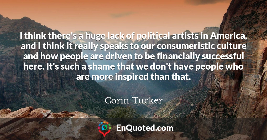 I think there's a huge lack of political artists in America, and I think it really speaks to our consumeristic culture and how people are driven to be financially successful here. It's such a shame that we don't have people who are more inspired than that.