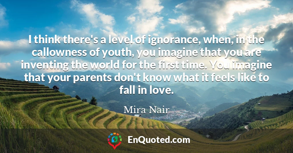 I think there's a level of ignorance, when, in the callowness of youth, you imagine that you are inventing the world for the first time. You imagine that your parents don't know what it feels like to fall in love.