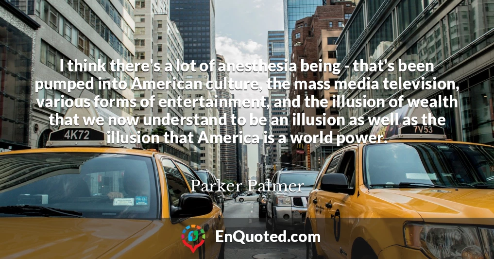 I think there's a lot of anesthesia being - that's been pumped into American culture, the mass media television, various forms of entertainment, and the illusion of wealth that we now understand to be an illusion as well as the illusion that America is a world power.