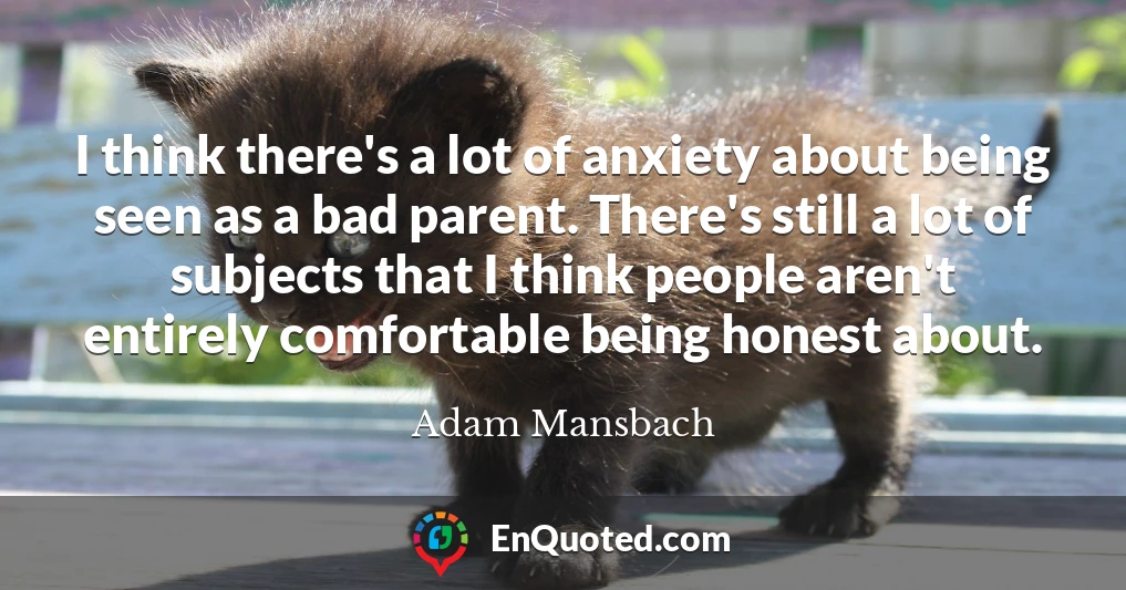 I think there's a lot of anxiety about being seen as a bad parent. There's still a lot of subjects that I think people aren't entirely comfortable being honest about.