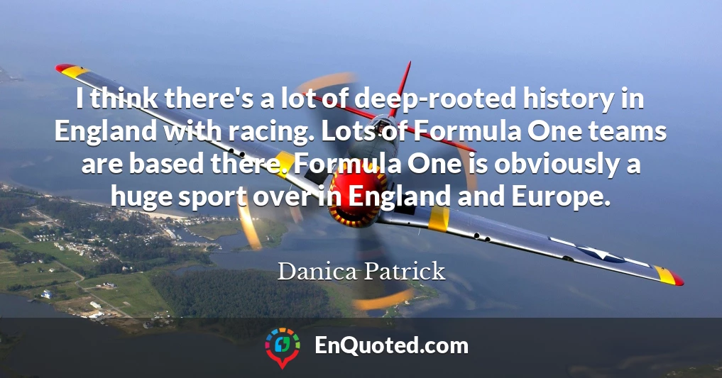 I think there's a lot of deep-rooted history in England with racing. Lots of Formula One teams are based there. Formula One is obviously a huge sport over in England and Europe.