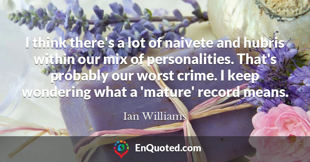 I think there's a lot of naivete and hubris within our mix of personalities. That's probably our worst crime. I keep wondering what a 'mature' record means.