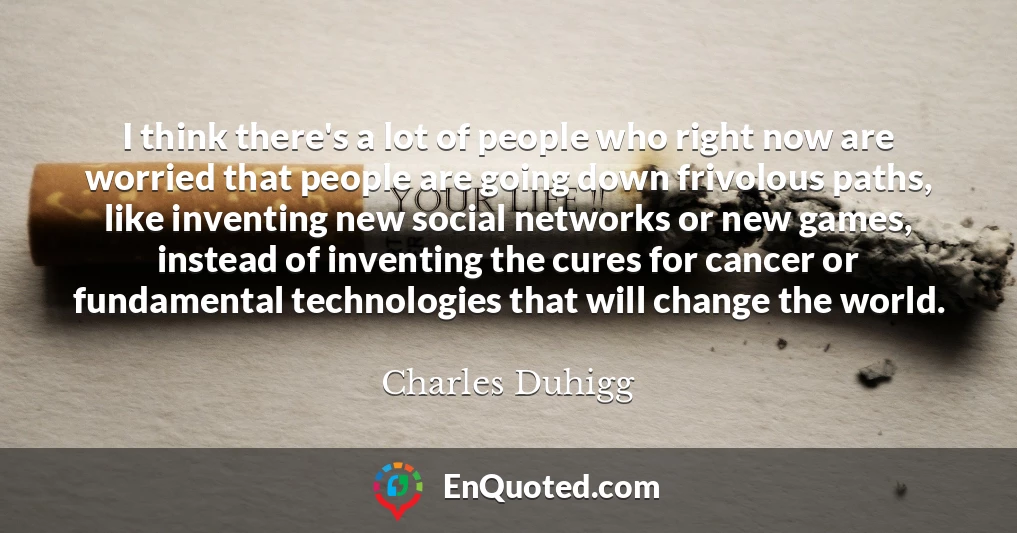 I think there's a lot of people who right now are worried that people are going down frivolous paths, like inventing new social networks or new games, instead of inventing the cures for cancer or fundamental technologies that will change the world.