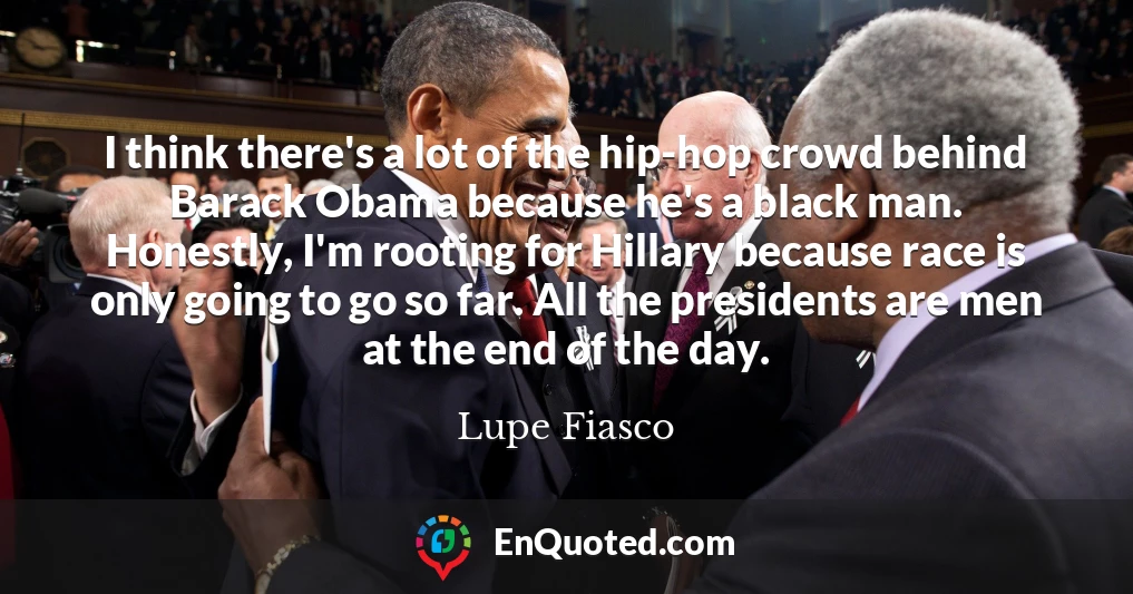 I think there's a lot of the hip-hop crowd behind Barack Obama because he's a black man. Honestly, I'm rooting for Hillary because race is only going to go so far. All the presidents are men at the end of the day.