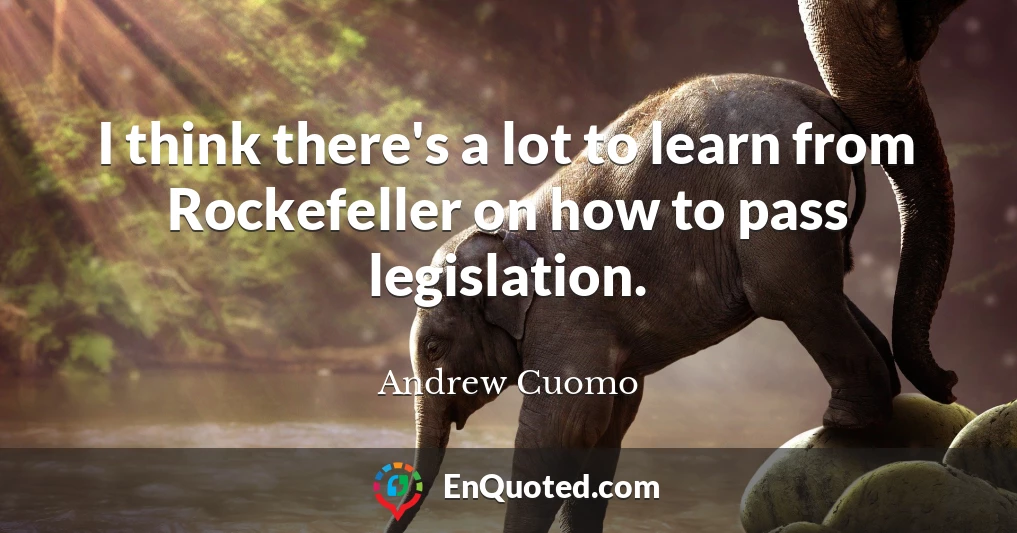 I think there's a lot to learn from Rockefeller on how to pass legislation.