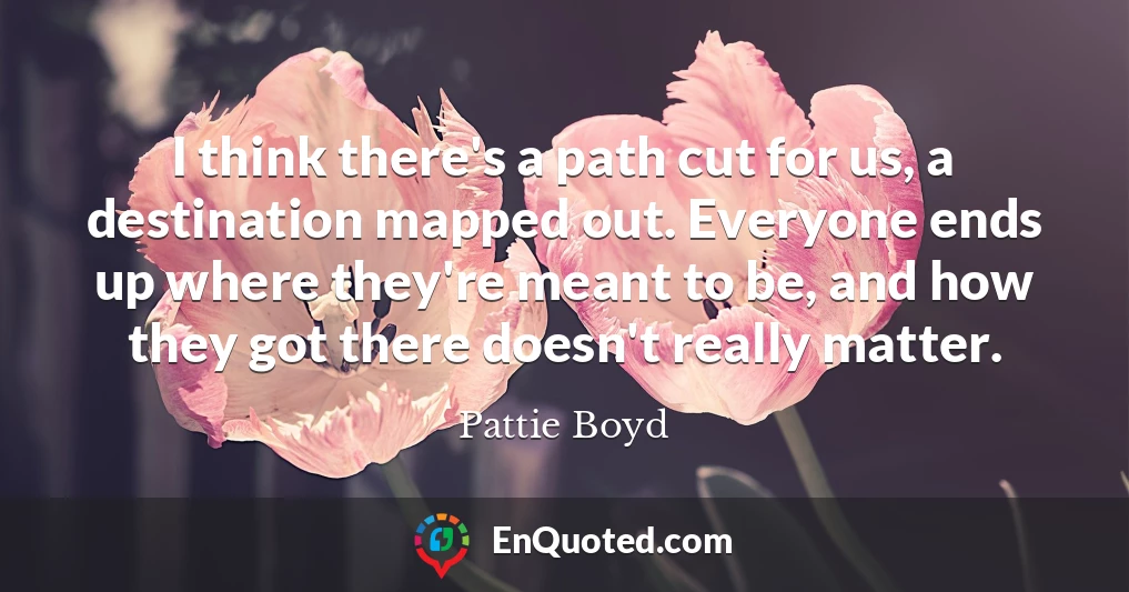 I think there's a path cut for us, a destination mapped out. Everyone ends up where they're meant to be, and how they got there doesn't really matter.