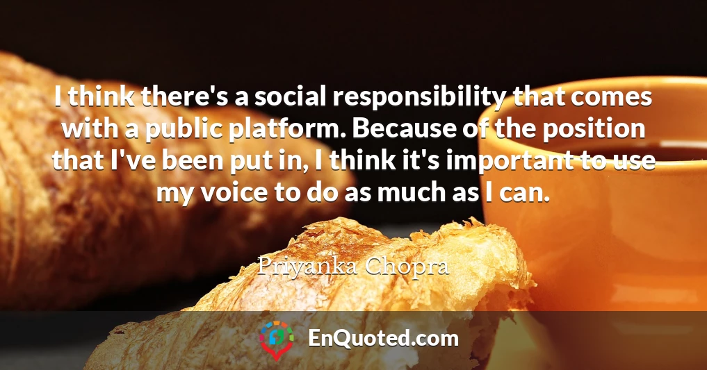 I think there's a social responsibility that comes with a public platform. Because of the position that I've been put in, I think it's important to use my voice to do as much as I can.