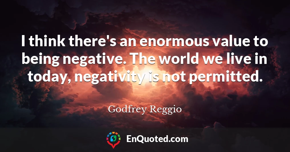 I think there's an enormous value to being negative. The world we live in today, negativity is not permitted.