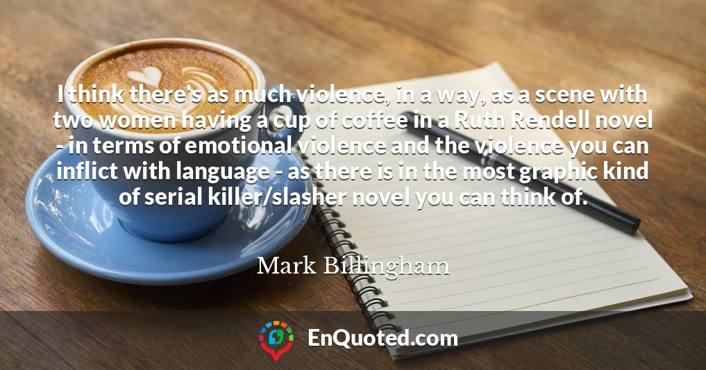 I think there's as much violence, in a way, as a scene with two women having a cup of coffee in a Ruth Rendell novel - in terms of emotional violence and the violence you can inflict with language - as there is in the most graphic kind of serial killer/slasher novel you can think of.