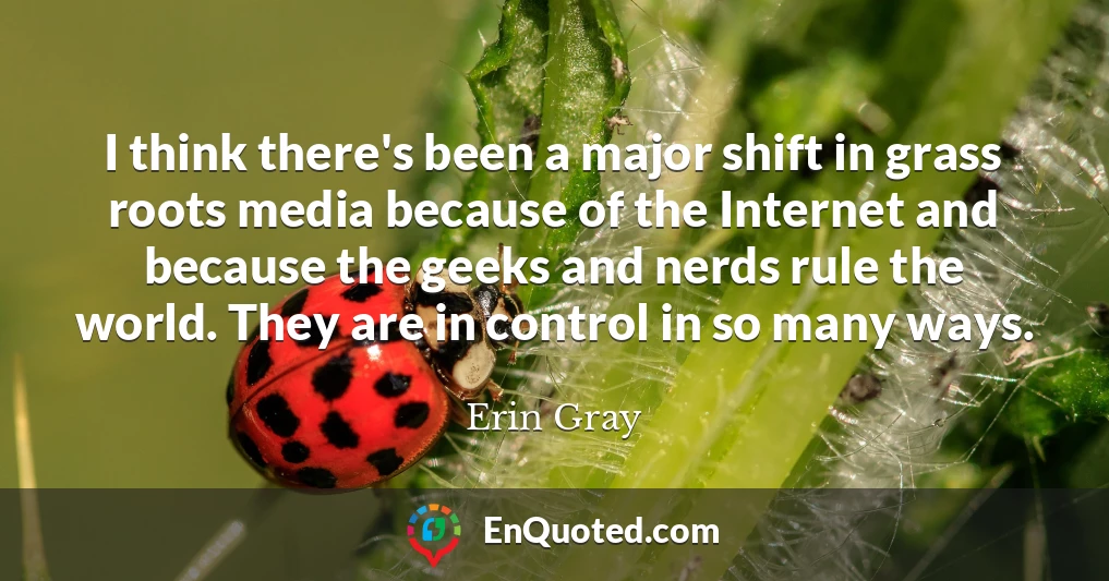 I think there's been a major shift in grass roots media because of the Internet and because the geeks and nerds rule the world. They are in control in so many ways.