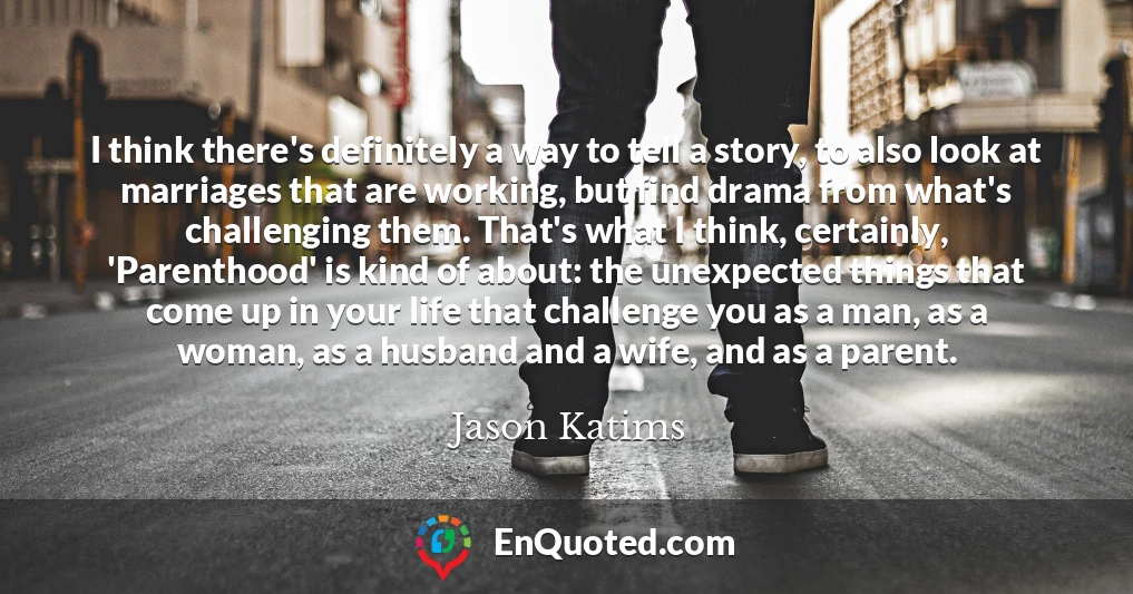 I think there's definitely a way to tell a story, to also look at marriages that are working, but find drama from what's challenging them. That's what I think, certainly, 'Parenthood' is kind of about: the unexpected things that come up in your life that challenge you as a man, as a woman, as a husband and a wife, and as a parent.