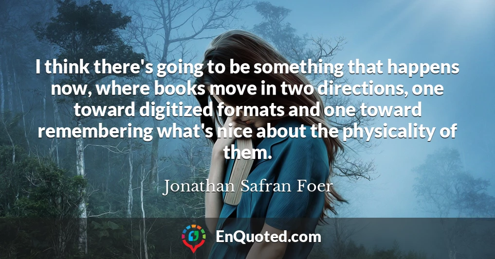 I think there's going to be something that happens now, where books move in two directions, one toward digitized formats and one toward remembering what's nice about the physicality of them.