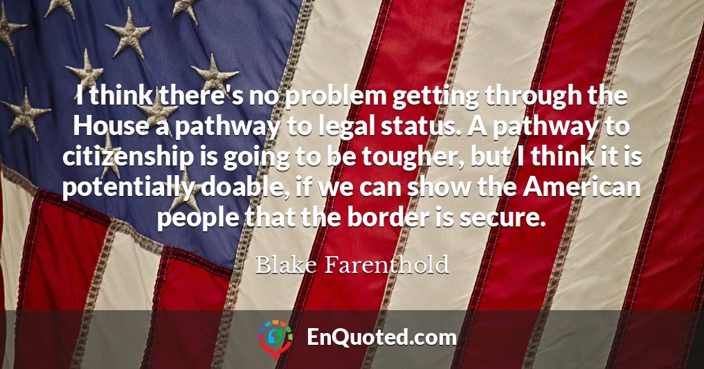 I think there's no problem getting through the House a pathway to legal status. A pathway to citizenship is going to be tougher, but I think it is potentially doable, if we can show the American people that the border is secure.