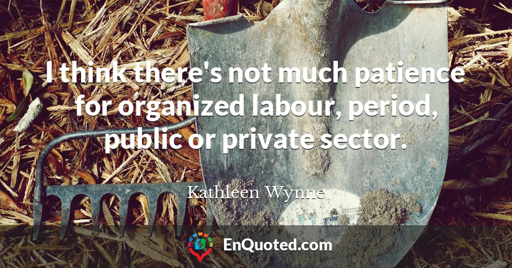 I think there's not much patience for organized labour, period, public or private sector.
