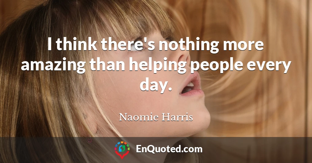 I think there's nothing more amazing than helping people every day.