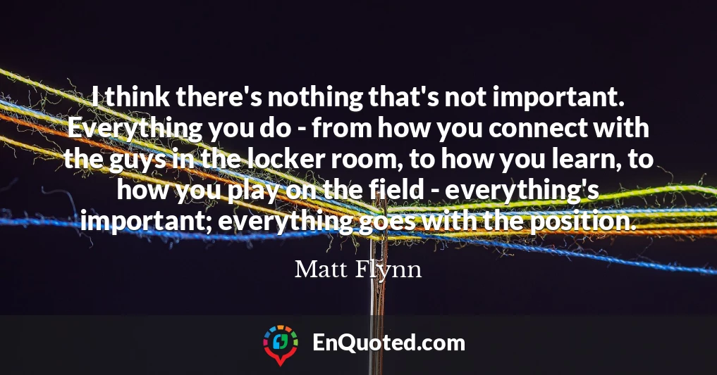 I think there's nothing that's not important. Everything you do - from how you connect with the guys in the locker room, to how you learn, to how you play on the field - everything's important; everything goes with the position.