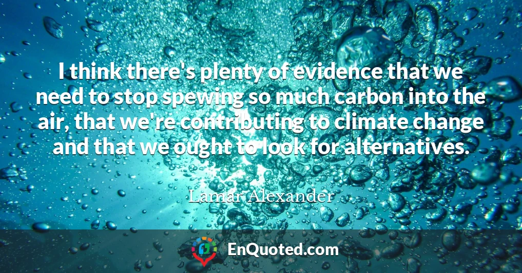 I think there's plenty of evidence that we need to stop spewing so much carbon into the air, that we're contributing to climate change and that we ought to look for alternatives.