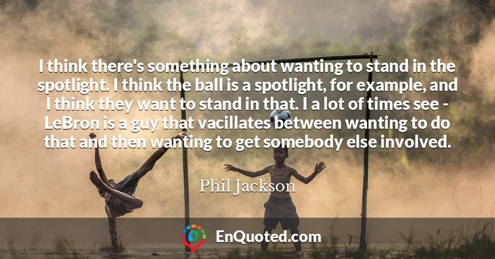 I think there's something about wanting to stand in the spotlight. I think the ball is a spotlight, for example, and I think they want to stand in that. I a lot of times see - LeBron is a guy that vacillates between wanting to do that and then wanting to get somebody else involved.