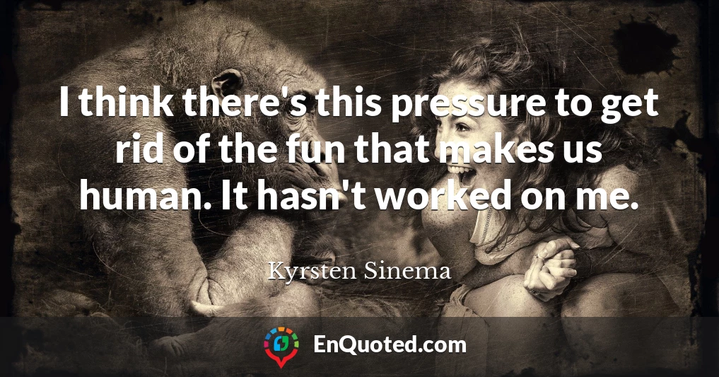 I think there's this pressure to get rid of the fun that makes us human. It hasn't worked on me.