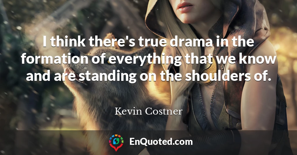 I think there's true drama in the formation of everything that we know and are standing on the shoulders of.