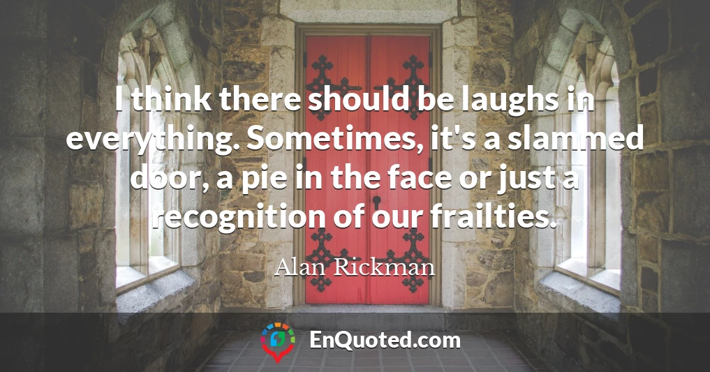 I think there should be laughs in everything. Sometimes, it's a slammed door, a pie in the face or just a recognition of our frailties.