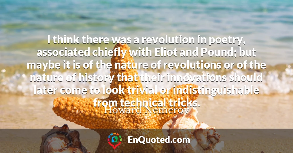 I think there was a revolution in poetry, associated chiefly with Eliot and Pound; but maybe it is of the nature of revolutions or of the nature of history that their innovations should later come to look trivial or indistinguishable from technical tricks.