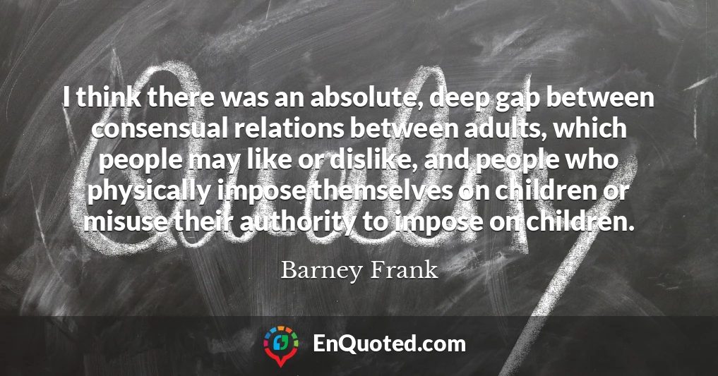 I think there was an absolute, deep gap between consensual relations between adults, which people may like or dislike, and people who physically impose themselves on children or misuse their authority to impose on children.