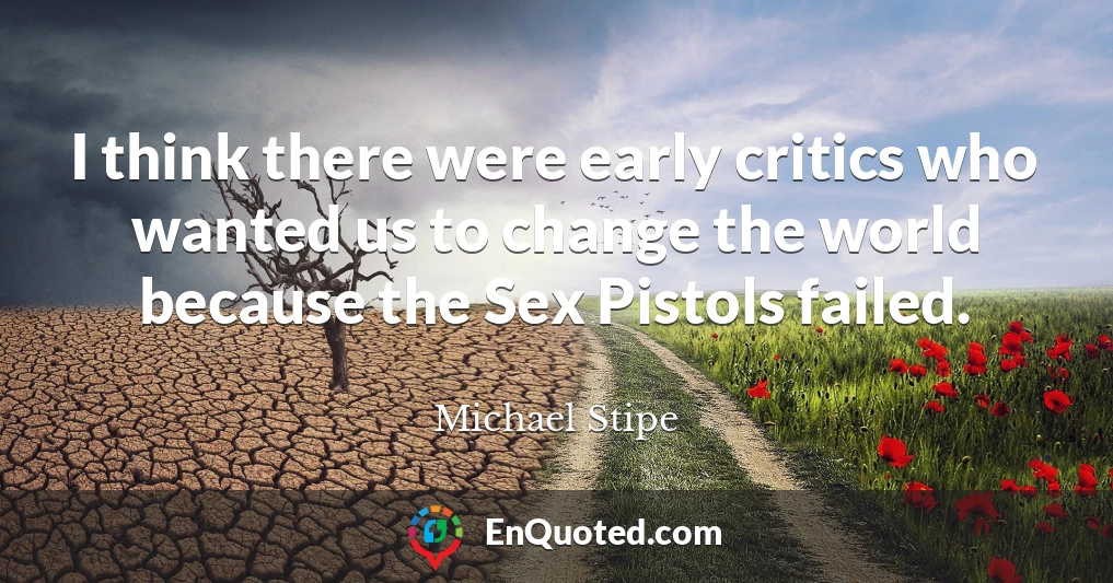 I think there were early critics who wanted us to change the world because the Sex Pistols failed.
