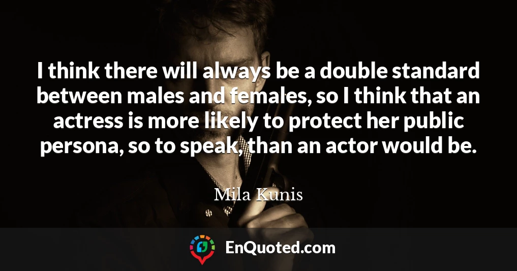 I think there will always be a double standard between males and females, so I think that an actress is more likely to protect her public persona, so to speak, than an actor would be.