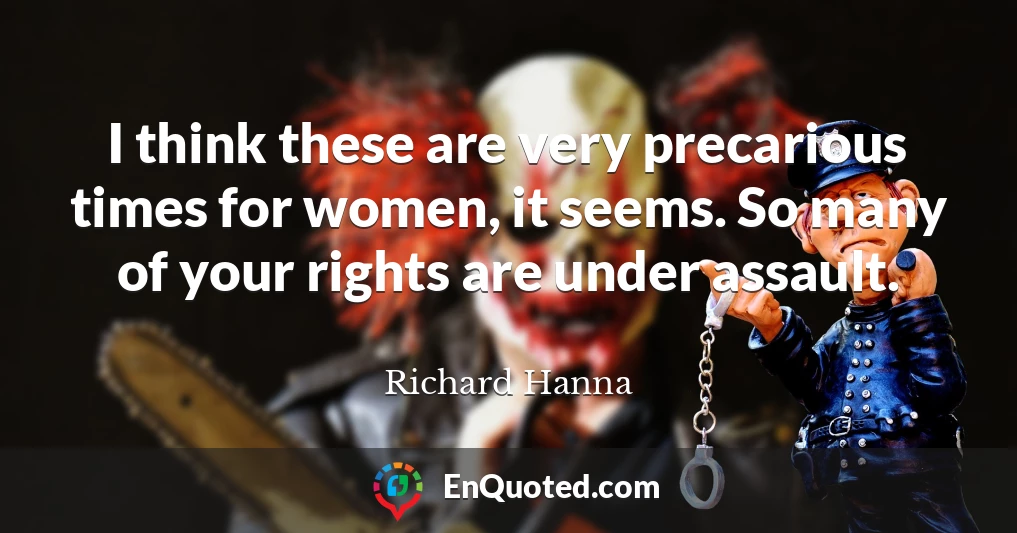 I think these are very precarious times for women, it seems. So many of your rights are under assault.