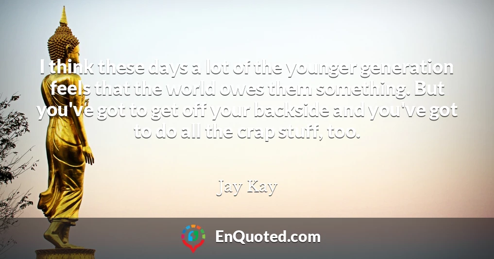 I think these days a lot of the younger generation feels that the world owes them something. But you've got to get off your backside and you've got to do all the crap stuff, too.