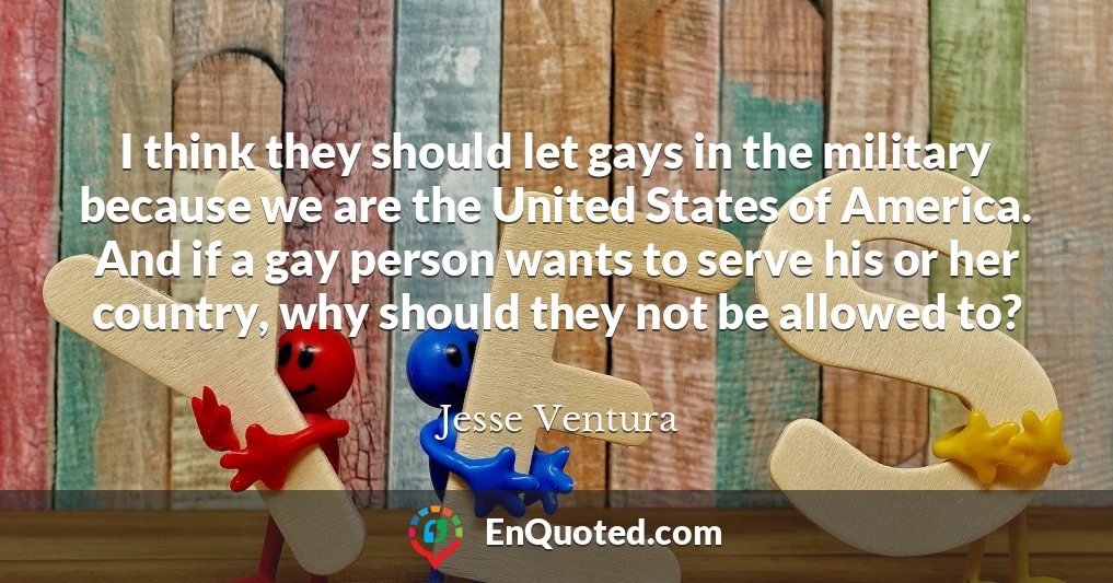 I think they should let gays in the military because we are the United States of America. And if a gay person wants to serve his or her country, why should they not be allowed to?