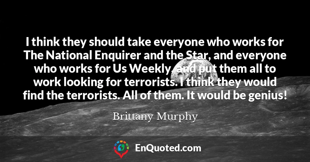 I think they should take everyone who works for The National Enquirer and the Star, and everyone who works for Us Weekly, and put them all to work looking for terrorists. I think they would find the terrorists. All of them. It would be genius!