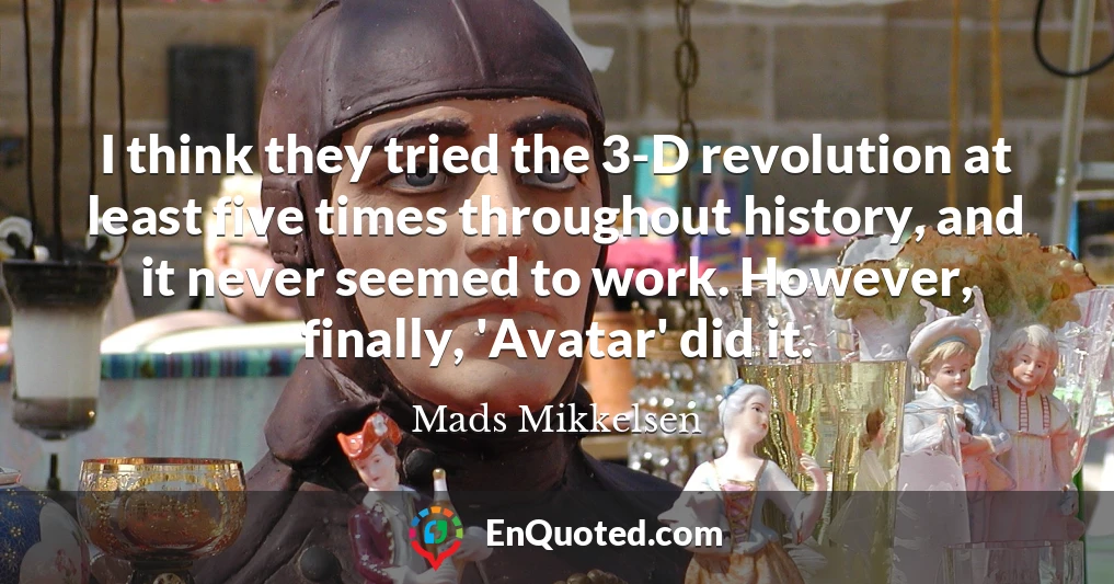 I think they tried the 3-D revolution at least five times throughout history, and it never seemed to work. However, finally, 'Avatar' did it.