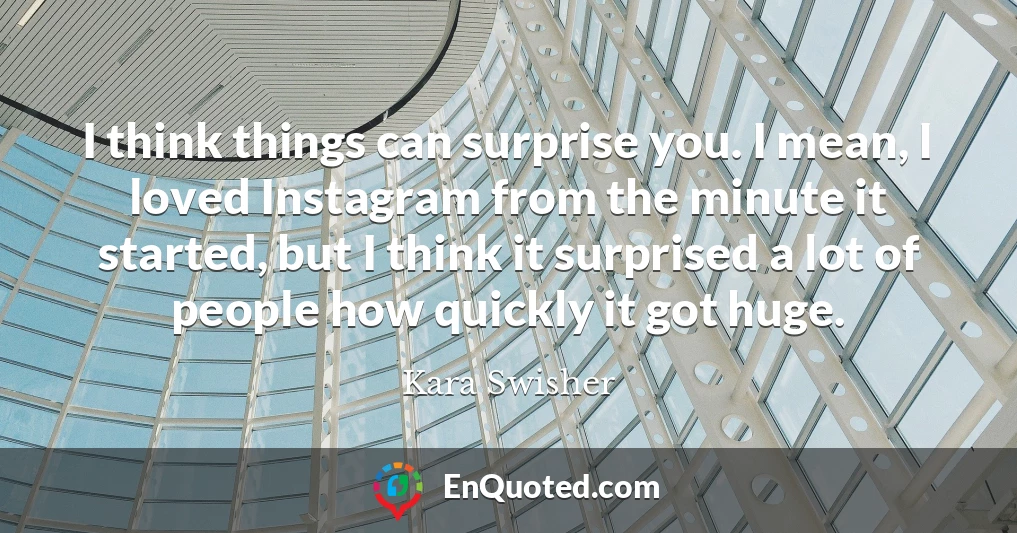 I think things can surprise you. I mean, I loved Instagram from the minute it started, but I think it surprised a lot of people how quickly it got huge.