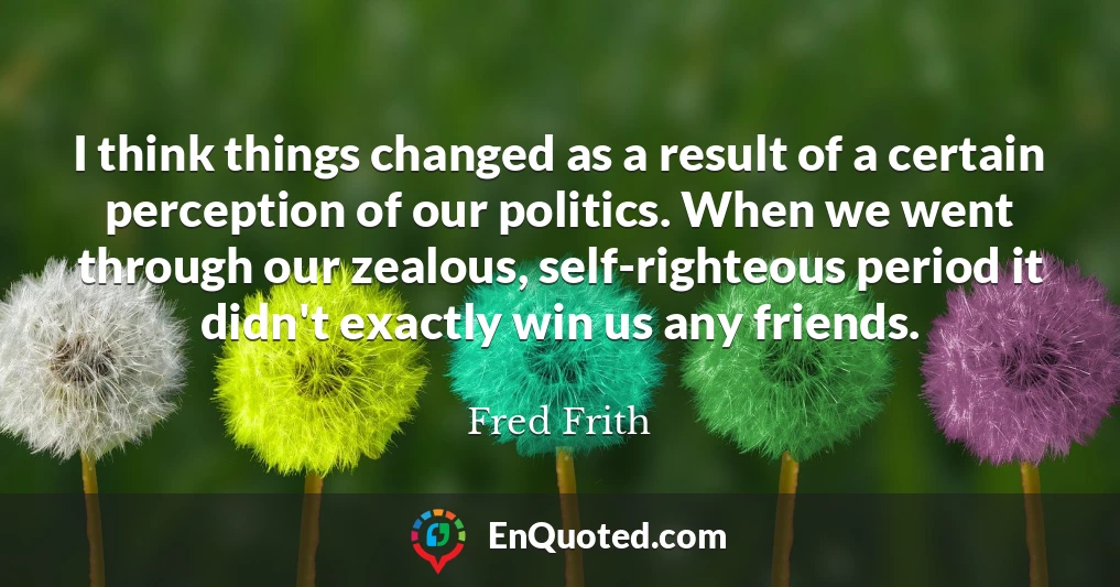 I think things changed as a result of a certain perception of our politics. When we went through our zealous, self-righteous period it didn't exactly win us any friends.