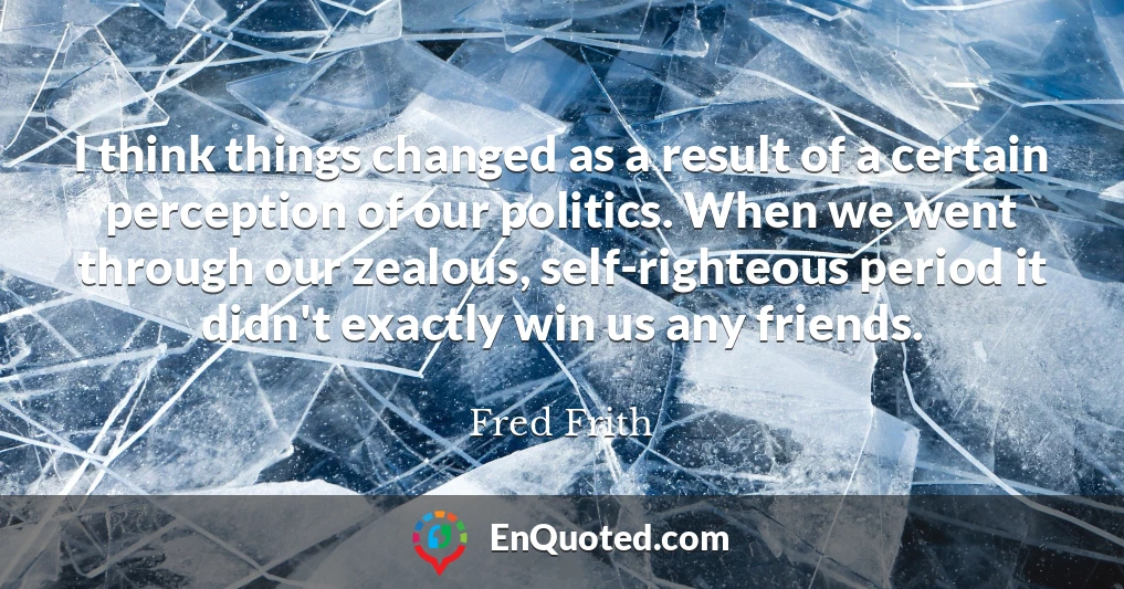 I think things changed as a result of a certain perception of our politics. When we went through our zealous, self-righteous period it didn't exactly win us any friends.