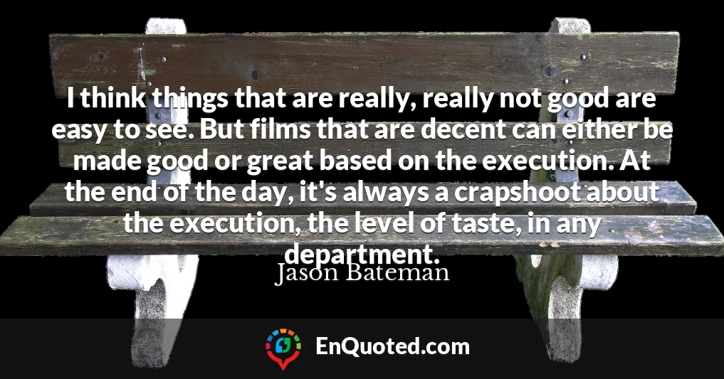 I think things that are really, really not good are easy to see. But films that are decent can either be made good or great based on the execution. At the end of the day, it's always a crapshoot about the execution, the level of taste, in any department.