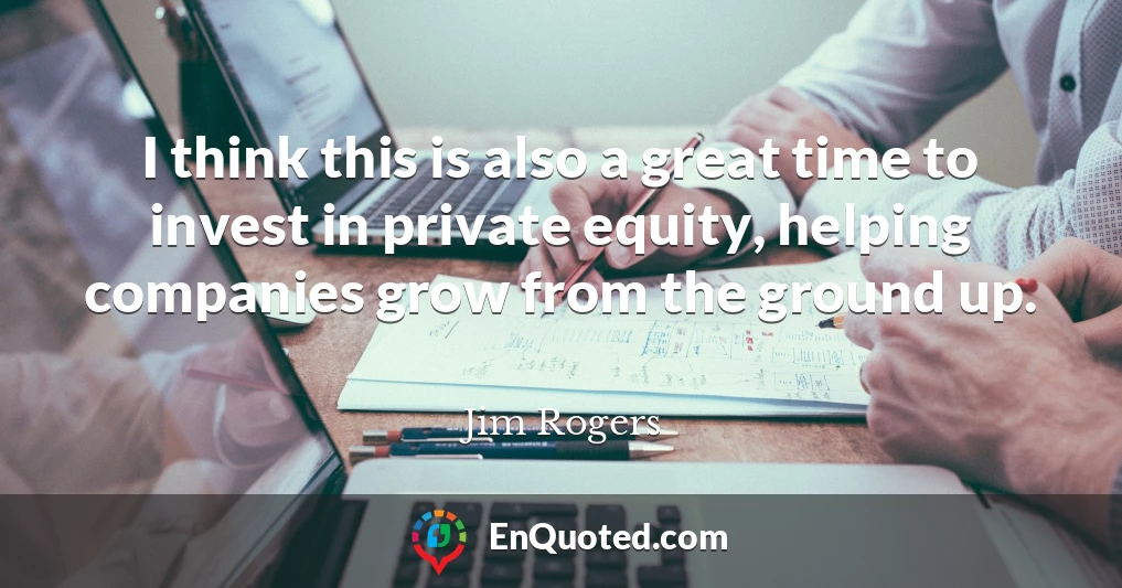 I think this is also a great time to invest in private equity, helping companies grow from the ground up.