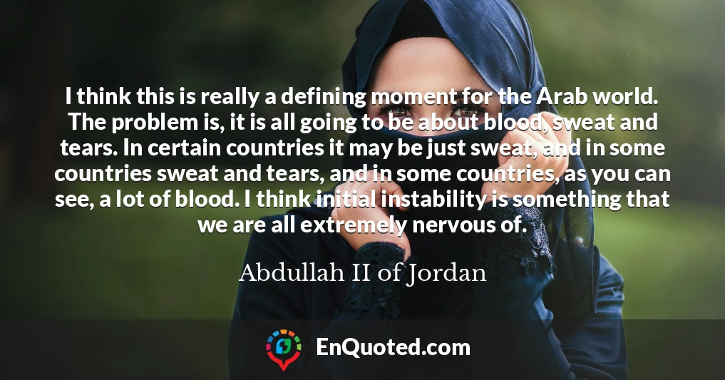 I think this is really a defining moment for the Arab world. The problem is, it is all going to be about blood, sweat and tears. In certain countries it may be just sweat, and in some countries sweat and tears, and in some countries, as you can see, a lot of blood. I think initial instability is something that we are all extremely nervous of.