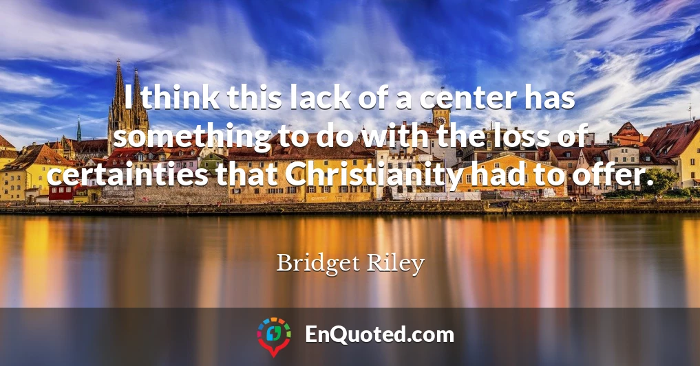 I think this lack of a center has something to do with the loss of certainties that Christianity had to offer.