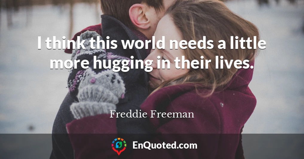 I think this world needs a little more hugging in their lives.