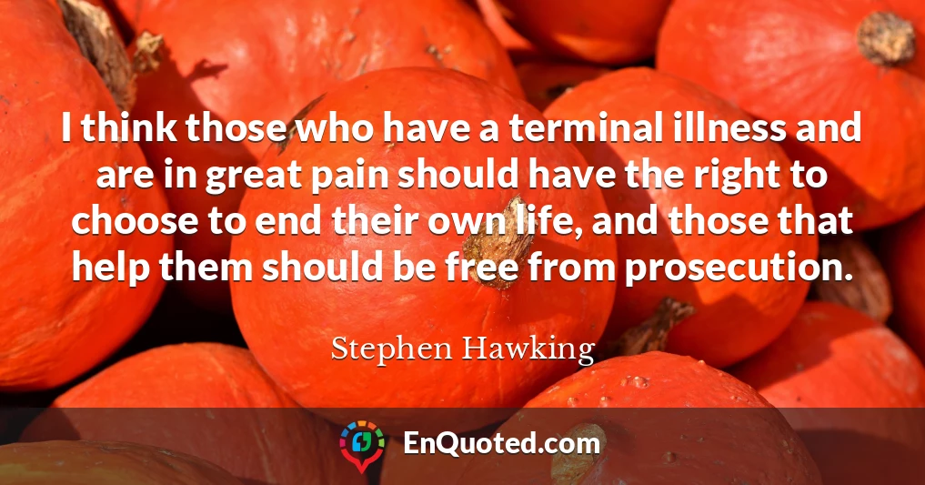 I think those who have a terminal illness and are in great pain should have the right to choose to end their own life, and those that help them should be free from prosecution.