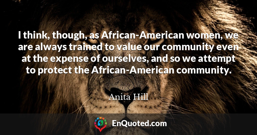 I think, though, as African-American women, we are always trained to value our community even at the expense of ourselves, and so we attempt to protect the African-American community.
